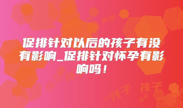 促排针对以后的孩子有没有影响_促排针对怀孕有影响吗！