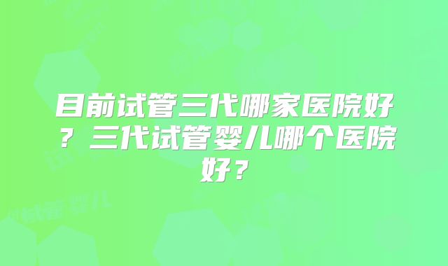 目前试管三代哪家医院好?三代试管婴儿哪个医院好?