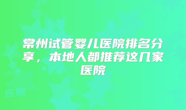 常州试管婴儿医院排名分享，本地人都推荐这几家医院