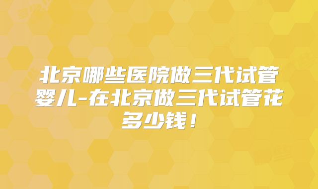 北京哪些医院做三代试管婴儿-在北京做三代试管花多少钱!