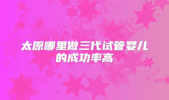 太原哪里做三代试管婴儿的成功率高