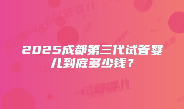2025成都第三代试管婴儿到底多少钱？