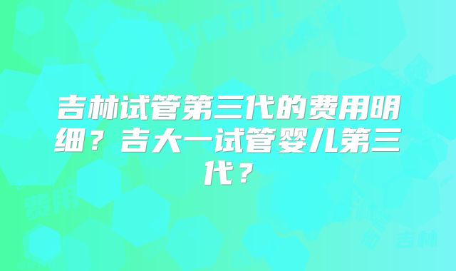 吉林试管第三代的费用明细？吉大一试管婴儿第三代？