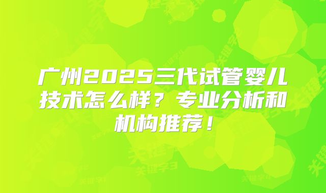 广州2025三代试管婴儿技术怎么样？专业分析和机构推荐！