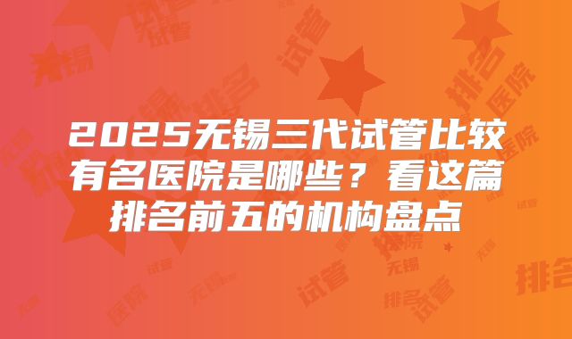 2025无锡三代试管比较有名医院是哪些？看这篇排名前五的机构盘点