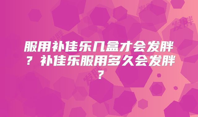 服用补佳乐几盒才会发胖？补佳乐服用多久会发胖？