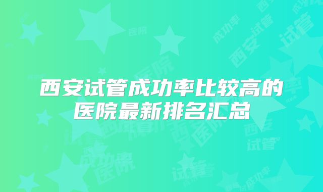西安试管成功率比较高的医院最新排名汇总