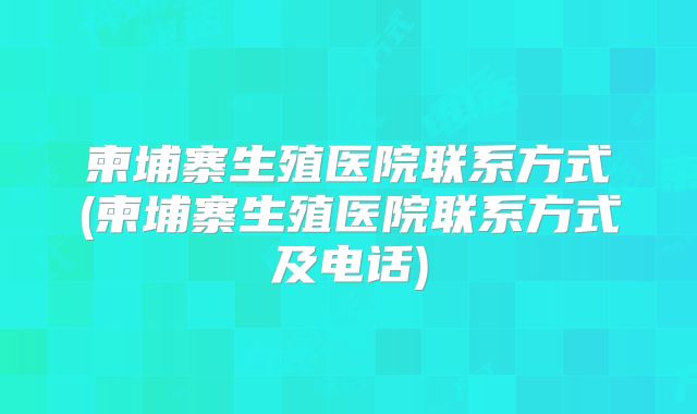 柬埔寨生殖医院联系方式(柬埔寨生殖医院联系方式及电话)
