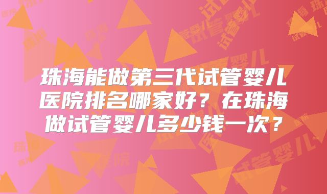 珠海能做第三代试管婴儿医院排名哪家好？在珠海做试管婴儿多少钱一次？