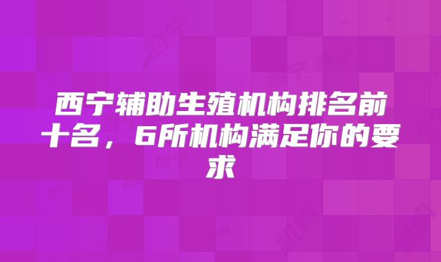 西宁辅助生殖机构排名前十名，6所机构满足你的要求