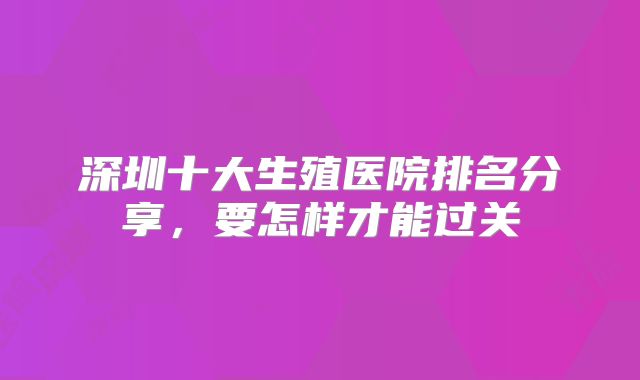 深圳十大生殖医院排名分享，要怎样才能过关