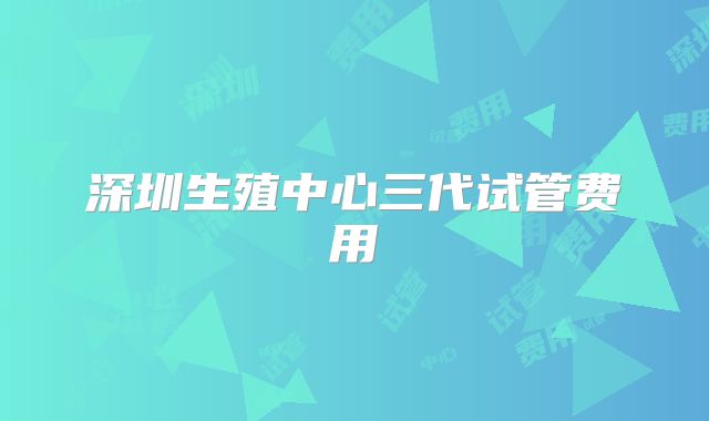 深圳生殖中心三代试管费用