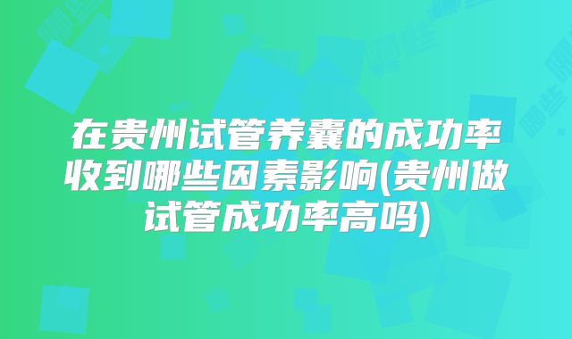 在贵州试管养囊的成功率收到哪些因素影响(贵州做试管成功率高吗)