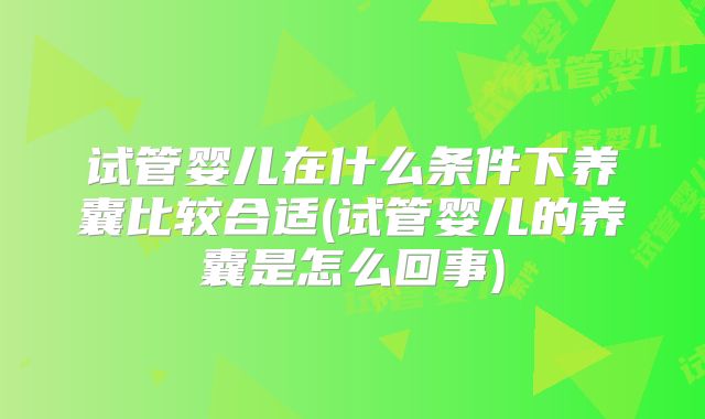 试管婴儿在什么条件下养囊比较合适(试管婴儿的养囊是怎么回事)