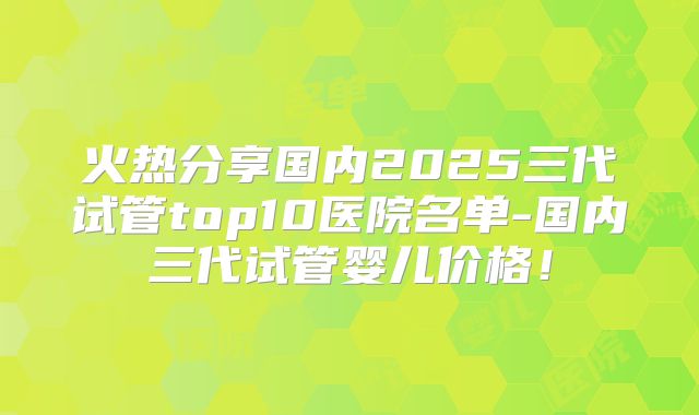 火热分享国内2025三代试管top10医院名单-国内三代试管婴儿价格！