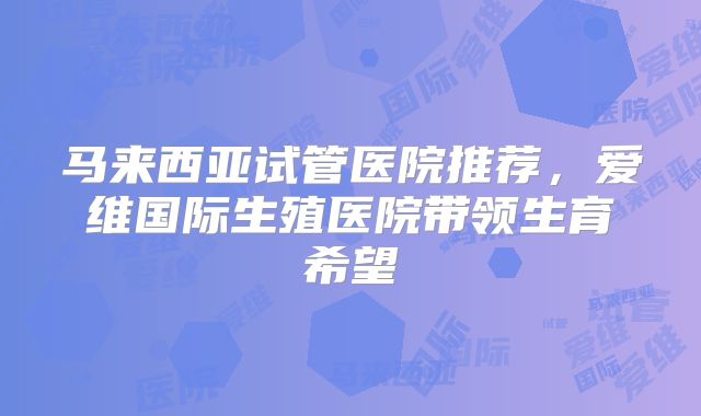 马来西亚试管医院推荐，爱维国际生殖医院带领生育希望