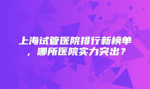 上海试管医院排行新榜单，哪所医院实力突出？
