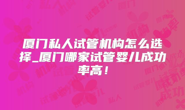 厦门私人试管机构怎么选择_厦门哪家试管婴儿成功率高!