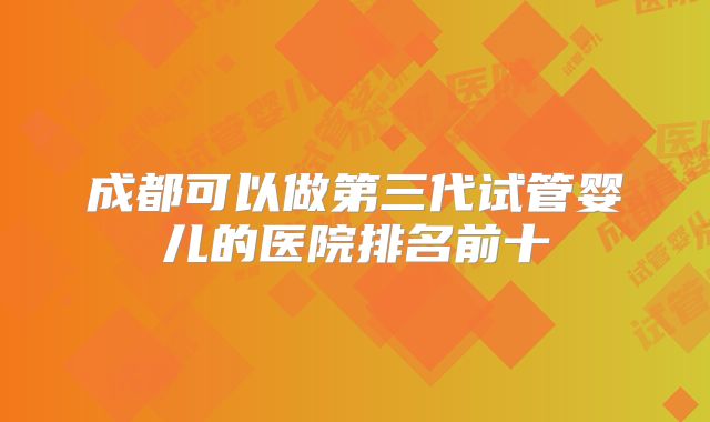成都可以做第三代试管婴儿的医院排名前十