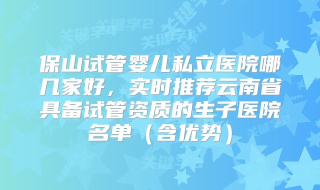 保山试管婴儿私立医院哪几家好，实时推荐云南省具备试管资质的生子医院名单（含优势）