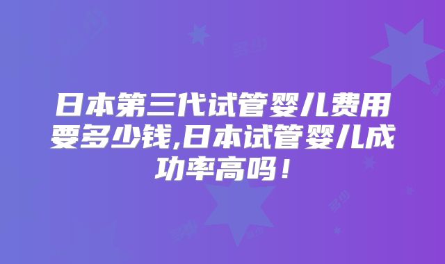 日本第三代试管婴儿费用要多少钱,日本试管婴儿成功率高吗！