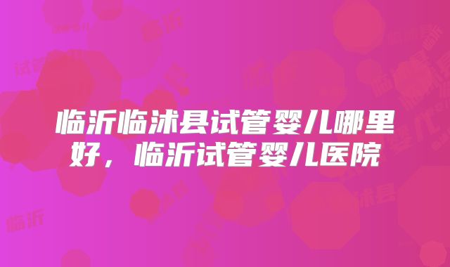 临沂临沭县试管婴儿哪里好，临沂试管婴儿医院