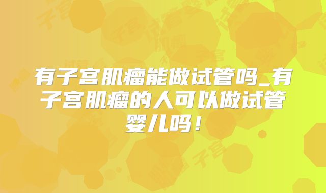 有子宫肌瘤能做试管吗_有子宫肌瘤的人可以做试管婴儿吗！