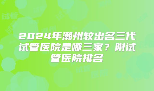 2024年潮州较出名三代试管医院是哪三家?附试管医院排名