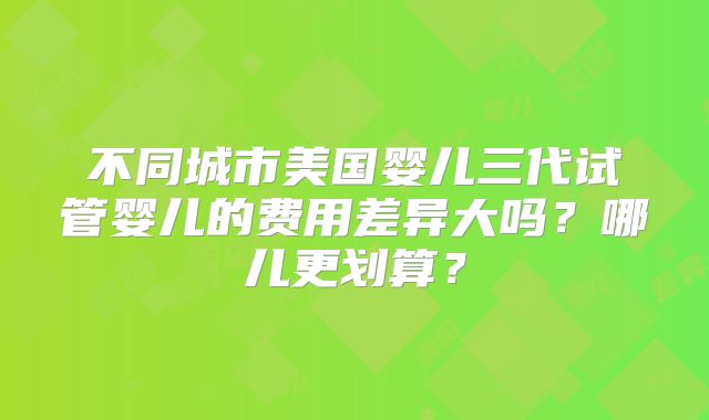 不同城市美国婴儿三代试管婴儿的费用差异大吗？哪儿更划算？