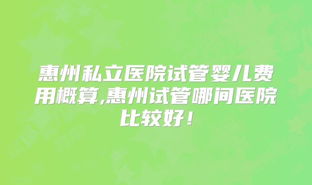 惠州私立医院试管婴儿费用概算,惠州试管哪间医院比较好!