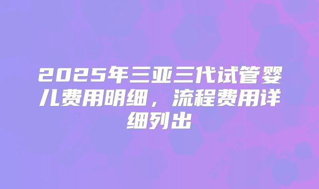 2025年三亚三代试管婴儿费用明细,流程费用详细列出
