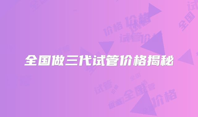 全国做三代试管价格揭秘