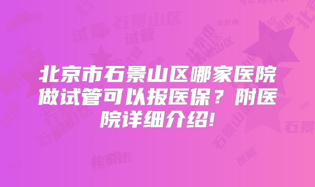 北京市石景山区哪家医院做试管可以报医保?附医院详细介绍!
