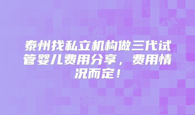 泰州找私立机构做三代试管婴儿费用分享，费用情况而定！