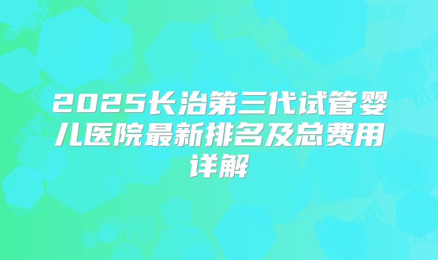 2025长治第三代试管婴儿医院最新排名及总费用详解