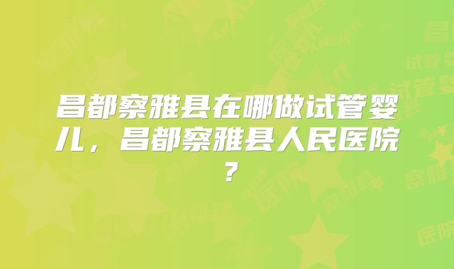 昌都察雅县在哪做试管婴儿，昌都察雅县人民医院？