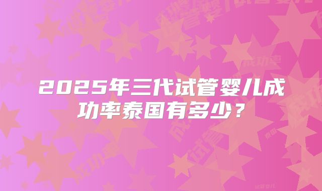 2025年三代试管婴儿成功率泰国有多少?