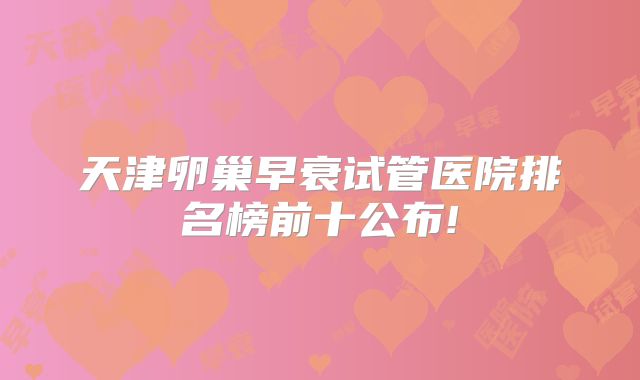 天津卵巢早衰试管医院排名榜前十公布!