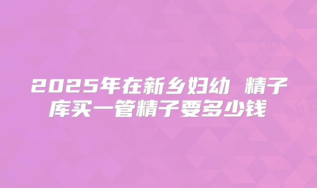 2025年在新乡妇幼 精子库买一管精子要多少钱
