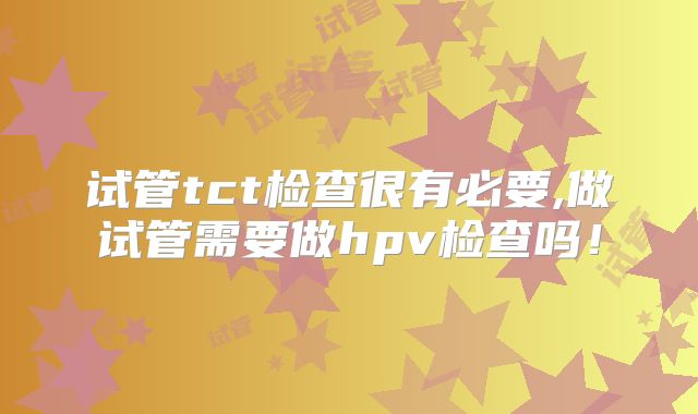 试管tct检查很有必要,做试管需要做hpv检查吗！