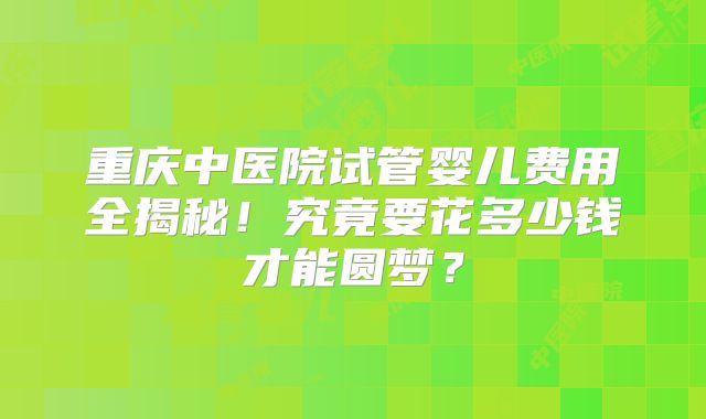 重庆中医院试管婴儿费用全揭秘！究竟要花多少钱才能圆梦？