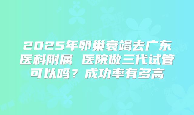2025年卵巢衰竭去广东医科附属 医院做三代试管可以吗?成功率有多高