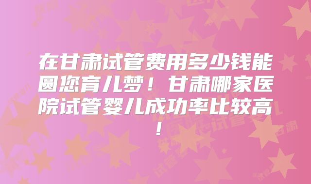 在甘肃试管费用多少钱能圆您育儿梦!甘肃哪家医院试管婴儿成功率比较高!