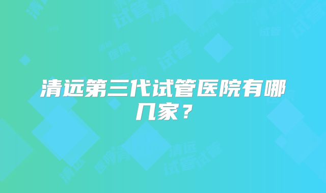 清远第三代试管医院有哪几家?