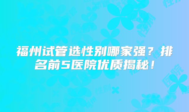 福州试管选性别哪家强？排名前5医院优质揭秘！