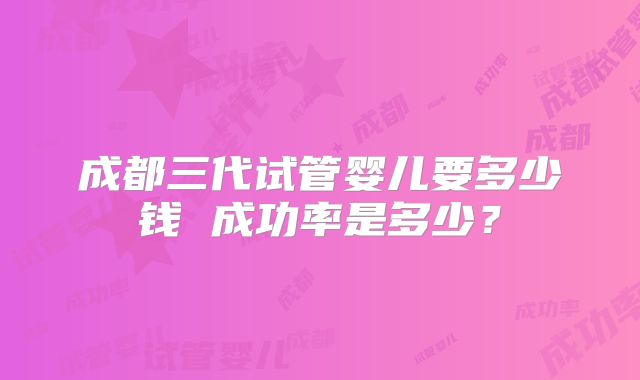 成都三代试管婴儿要多少钱 成功率是多少？