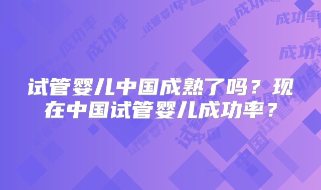 试管婴儿中国成熟了吗？现在中国试管婴儿成功率？