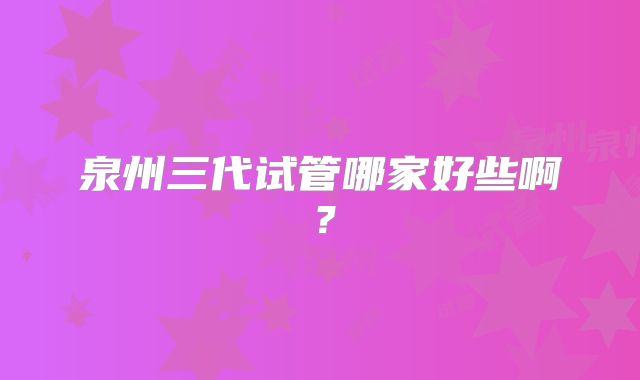 泉州三代试管哪家好些啊？