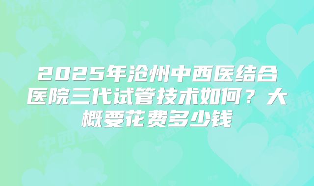 2025年沧州中西医结合医院三代试管技术如何?大概要花费多少钱