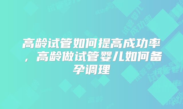 高龄试管如何提高成功率，高龄做试管婴儿如何备孕调理